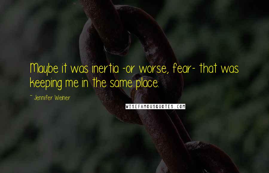 Jennifer Weiner Quotes: Maybe it was inertia -or worse, fear- that was keeping me in the same place.