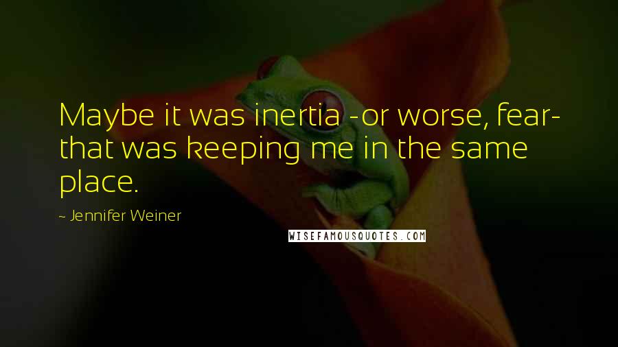 Jennifer Weiner Quotes: Maybe it was inertia -or worse, fear- that was keeping me in the same place.