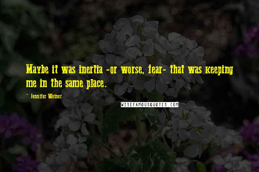 Jennifer Weiner Quotes: Maybe it was inertia -or worse, fear- that was keeping me in the same place.