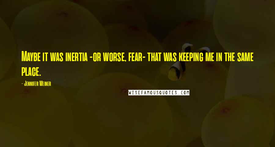 Jennifer Weiner Quotes: Maybe it was inertia -or worse, fear- that was keeping me in the same place.