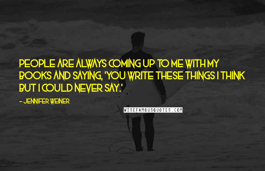 Jennifer Weiner Quotes: People are always coming up to me with my books and saying, 'You write these things I think but I could never say.'