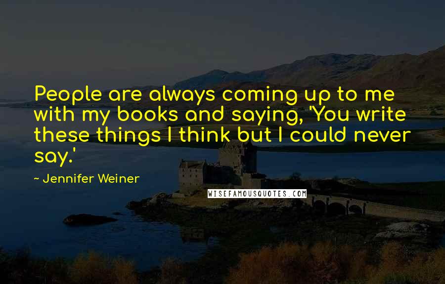 Jennifer Weiner Quotes: People are always coming up to me with my books and saying, 'You write these things I think but I could never say.'