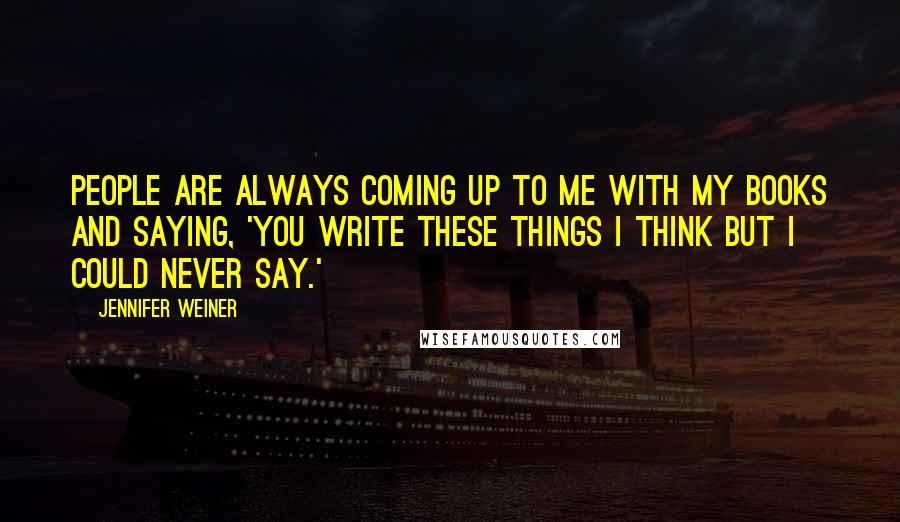 Jennifer Weiner Quotes: People are always coming up to me with my books and saying, 'You write these things I think but I could never say.'