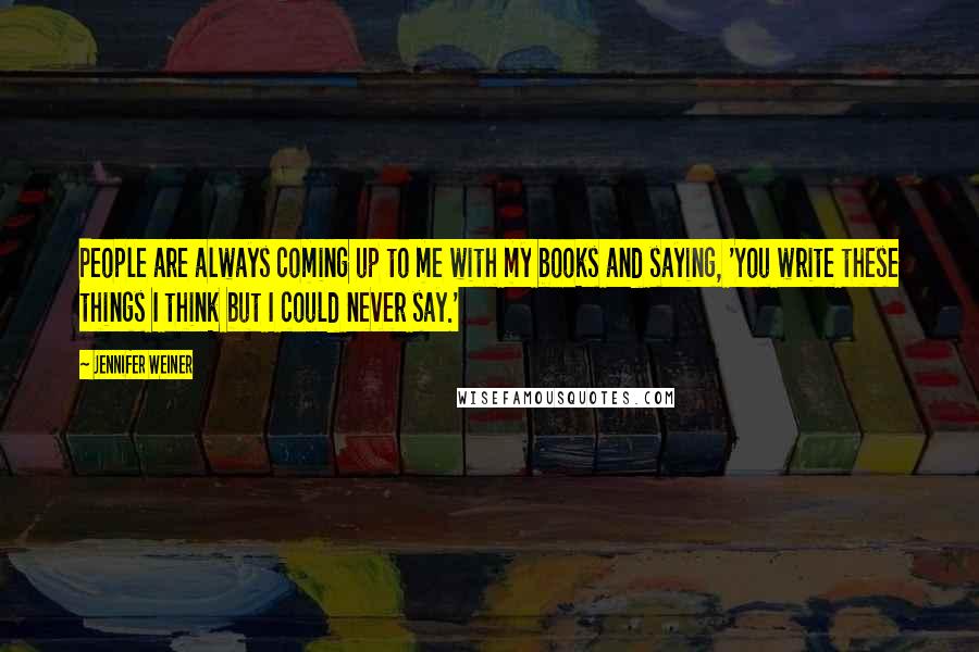 Jennifer Weiner Quotes: People are always coming up to me with my books and saying, 'You write these things I think but I could never say.'