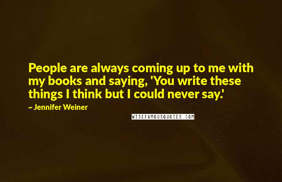 Jennifer Weiner Quotes: People are always coming up to me with my books and saying, 'You write these things I think but I could never say.'