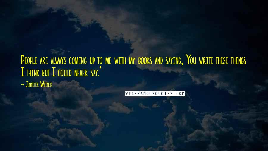 Jennifer Weiner Quotes: People are always coming up to me with my books and saying, 'You write these things I think but I could never say.'