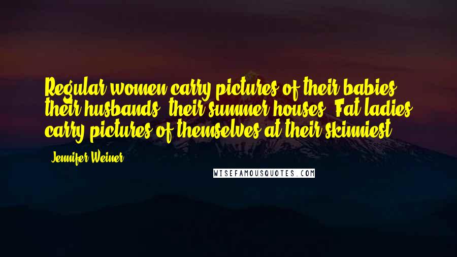 Jennifer Weiner Quotes: Regular women carry pictures of their babies, their husbands, their summer houses. Fat ladies carry pictures of themselves at their skinniest.