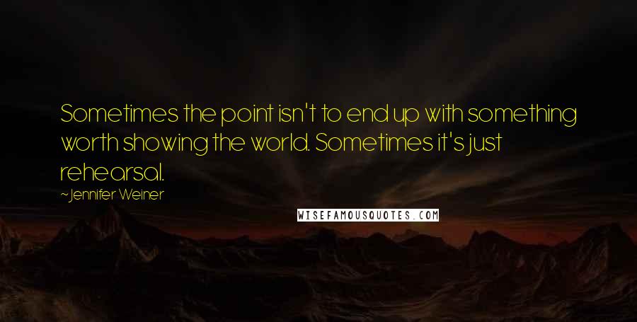 Jennifer Weiner Quotes: Sometimes the point isn't to end up with something worth showing the world. Sometimes it's just rehearsal.