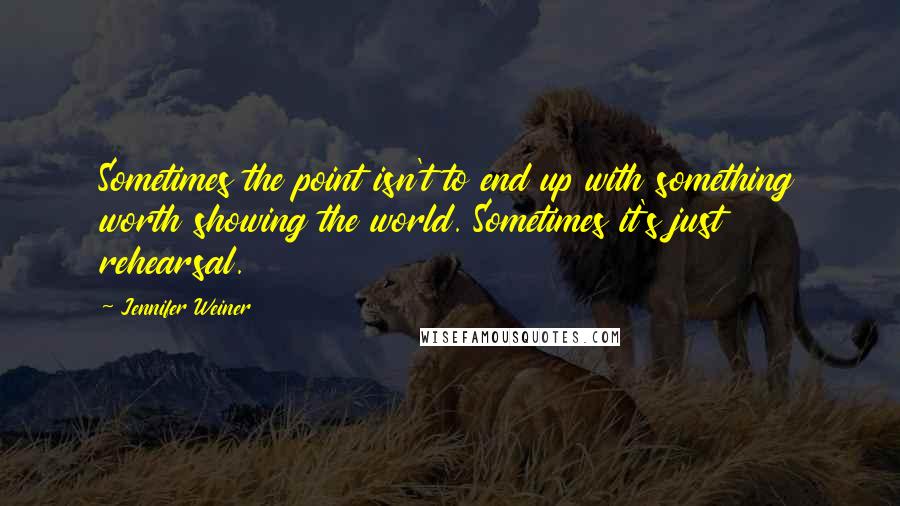 Jennifer Weiner Quotes: Sometimes the point isn't to end up with something worth showing the world. Sometimes it's just rehearsal.