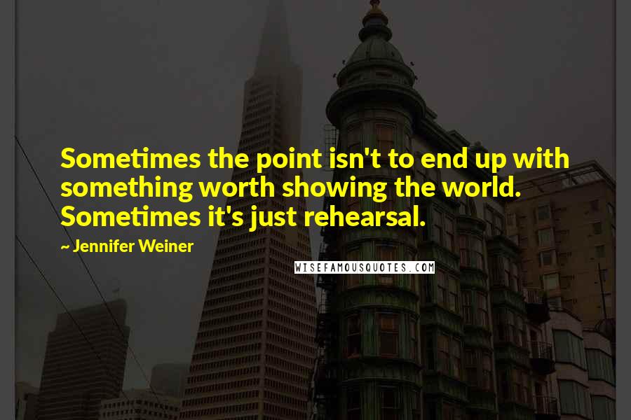 Jennifer Weiner Quotes: Sometimes the point isn't to end up with something worth showing the world. Sometimes it's just rehearsal.