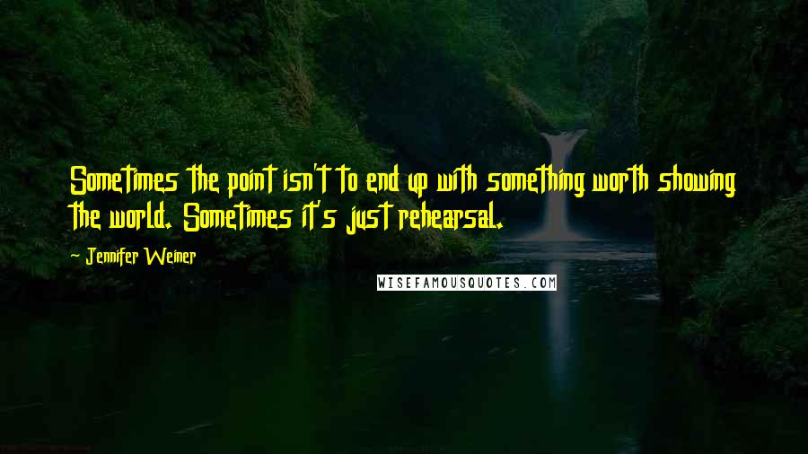 Jennifer Weiner Quotes: Sometimes the point isn't to end up with something worth showing the world. Sometimes it's just rehearsal.