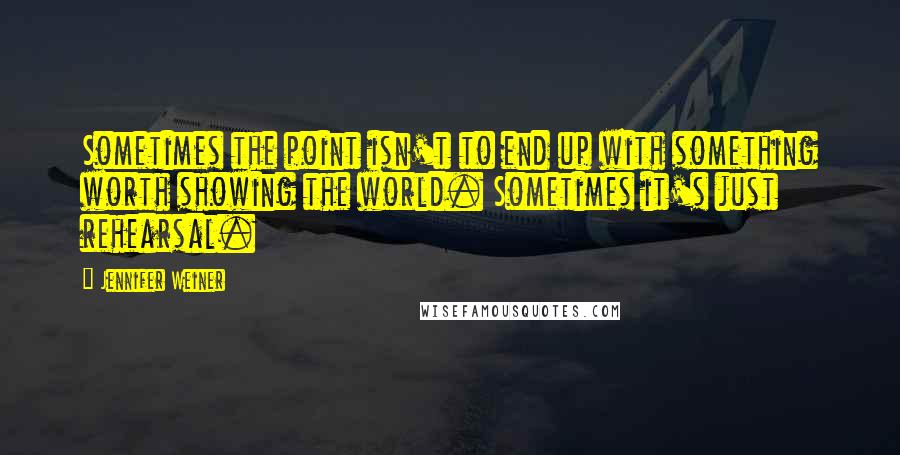 Jennifer Weiner Quotes: Sometimes the point isn't to end up with something worth showing the world. Sometimes it's just rehearsal.