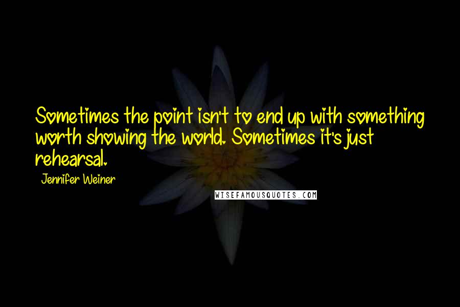 Jennifer Weiner Quotes: Sometimes the point isn't to end up with something worth showing the world. Sometimes it's just rehearsal.