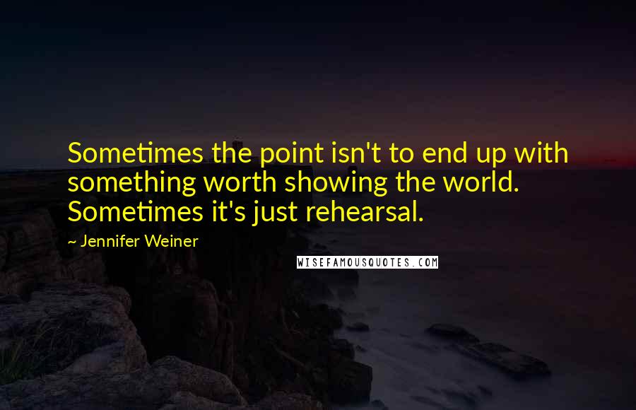 Jennifer Weiner Quotes: Sometimes the point isn't to end up with something worth showing the world. Sometimes it's just rehearsal.