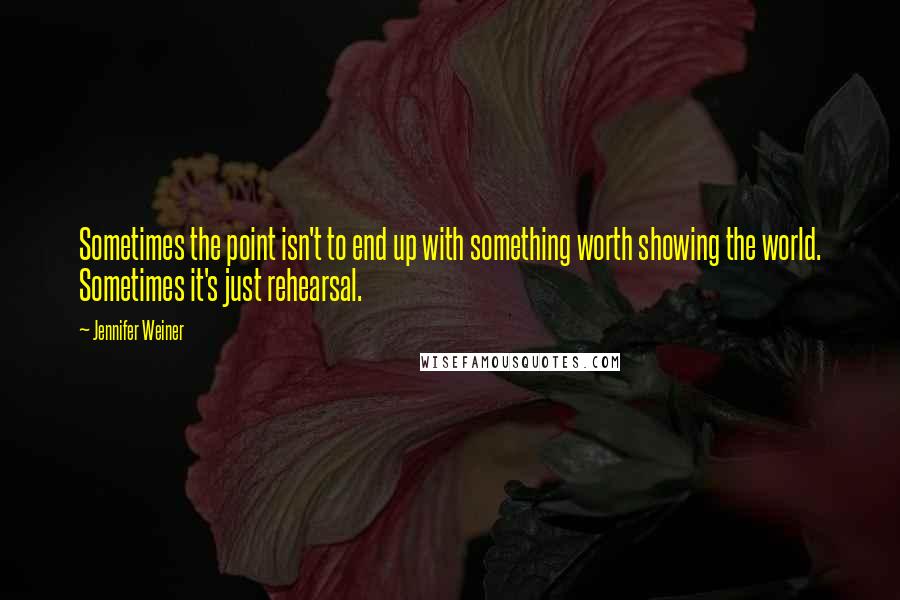 Jennifer Weiner Quotes: Sometimes the point isn't to end up with something worth showing the world. Sometimes it's just rehearsal.