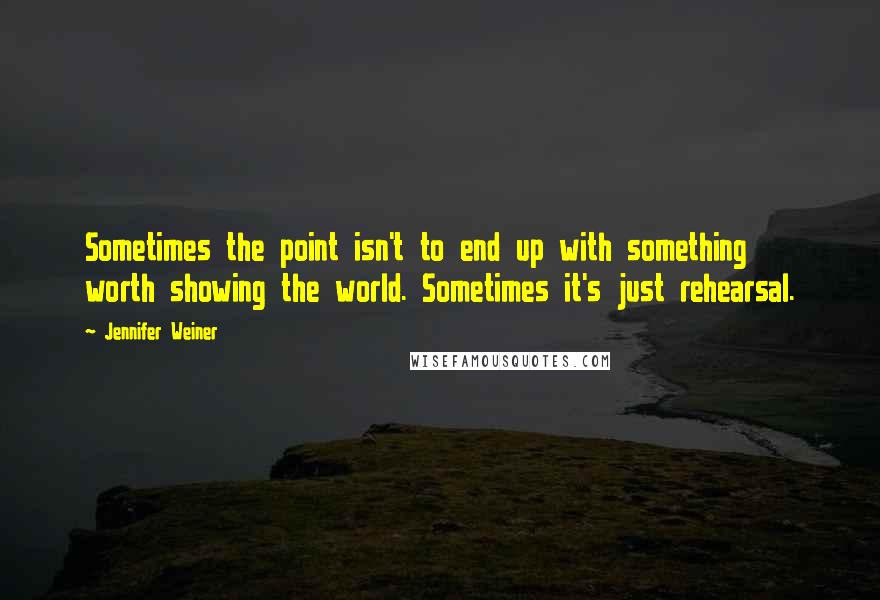 Jennifer Weiner Quotes: Sometimes the point isn't to end up with something worth showing the world. Sometimes it's just rehearsal.