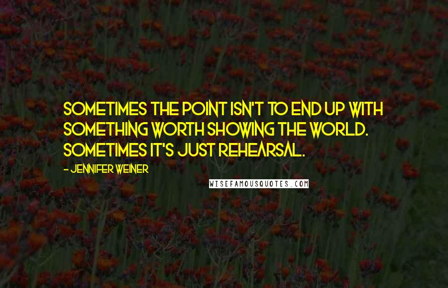 Jennifer Weiner Quotes: Sometimes the point isn't to end up with something worth showing the world. Sometimes it's just rehearsal.