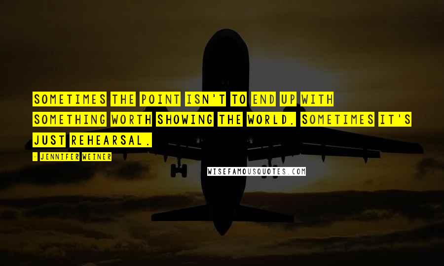 Jennifer Weiner Quotes: Sometimes the point isn't to end up with something worth showing the world. Sometimes it's just rehearsal.