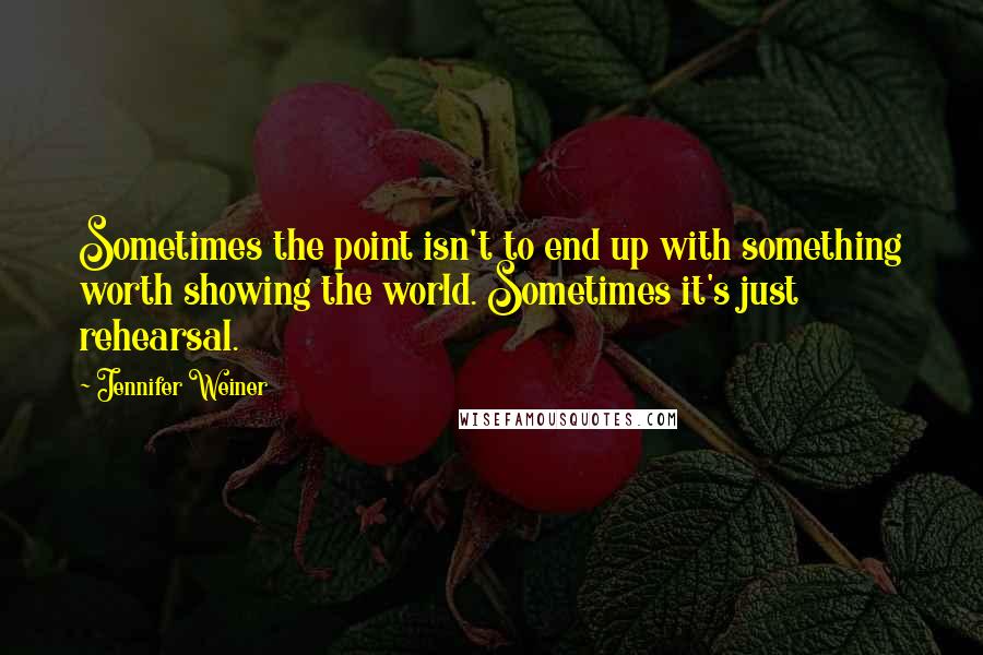 Jennifer Weiner Quotes: Sometimes the point isn't to end up with something worth showing the world. Sometimes it's just rehearsal.