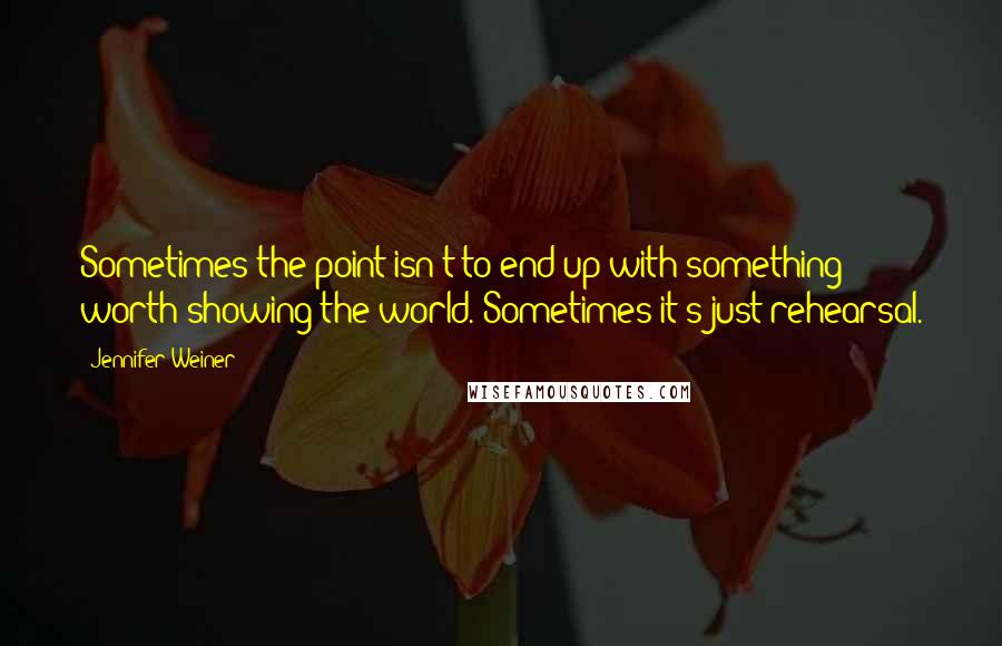 Jennifer Weiner Quotes: Sometimes the point isn't to end up with something worth showing the world. Sometimes it's just rehearsal.