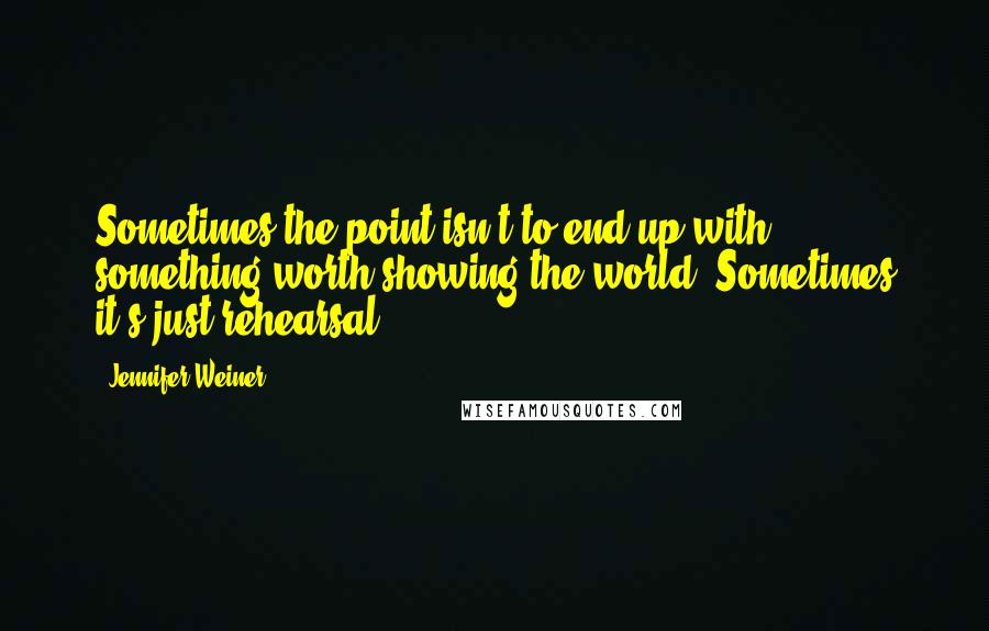 Jennifer Weiner Quotes: Sometimes the point isn't to end up with something worth showing the world. Sometimes it's just rehearsal.