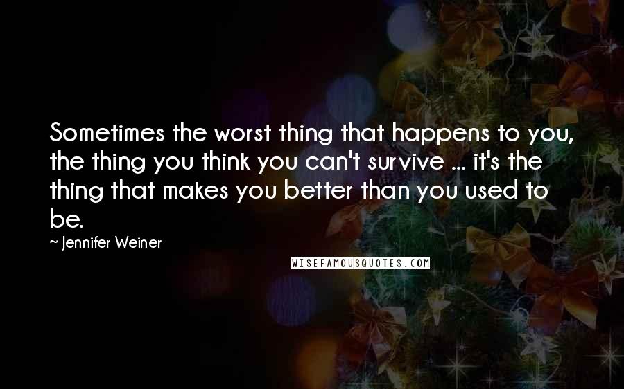 Jennifer Weiner Quotes: Sometimes the worst thing that happens to you, the thing you think you can't survive ... it's the thing that makes you better than you used to be.