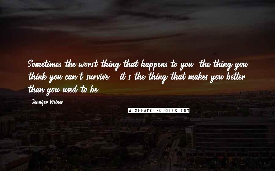 Jennifer Weiner Quotes: Sometimes the worst thing that happens to you, the thing you think you can't survive ... it's the thing that makes you better than you used to be.
