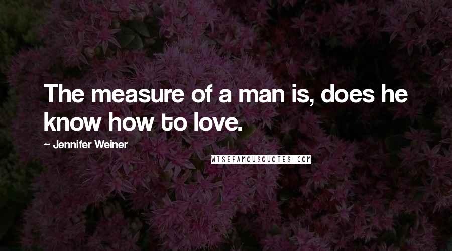 Jennifer Weiner Quotes: The measure of a man is, does he know how to love.