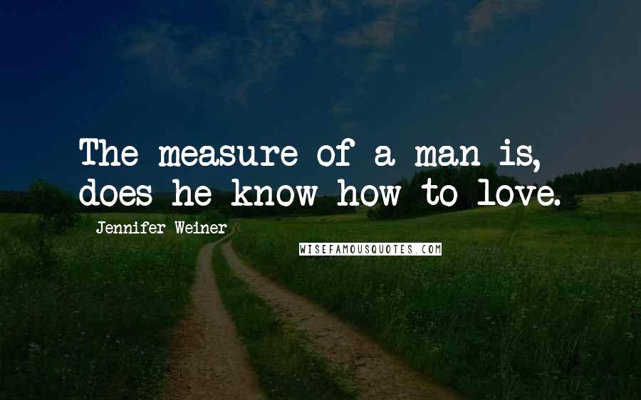 Jennifer Weiner Quotes: The measure of a man is, does he know how to love.