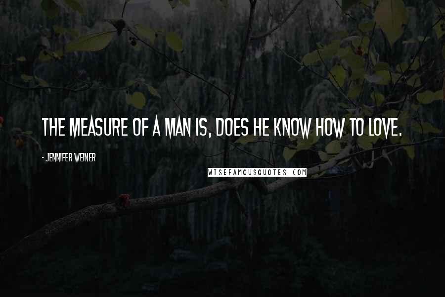 Jennifer Weiner Quotes: The measure of a man is, does he know how to love.