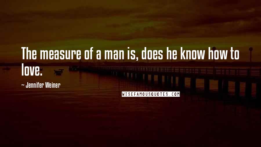 Jennifer Weiner Quotes: The measure of a man is, does he know how to love.