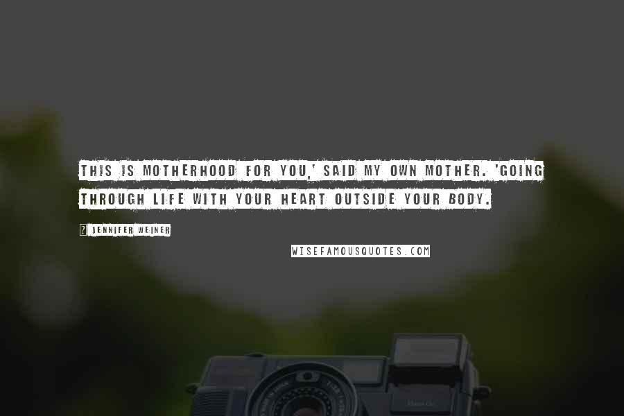 Jennifer Weiner Quotes: This is motherhood for you,' said my own mother. 'Going through life with your heart outside your body.