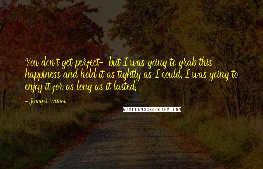 Jennifer Weiner Quotes: You don't get perfect-but I was going to grab this happiness and hold it as tightly as I could. I was going to enjoy it for as long as it lasted.