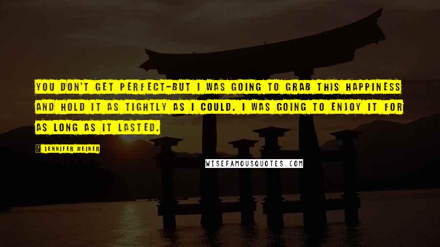 Jennifer Weiner Quotes: You don't get perfect-but I was going to grab this happiness and hold it as tightly as I could. I was going to enjoy it for as long as it lasted.