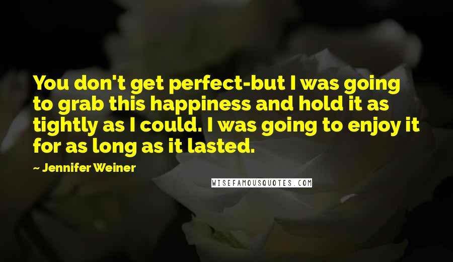 Jennifer Weiner Quotes: You don't get perfect-but I was going to grab this happiness and hold it as tightly as I could. I was going to enjoy it for as long as it lasted.