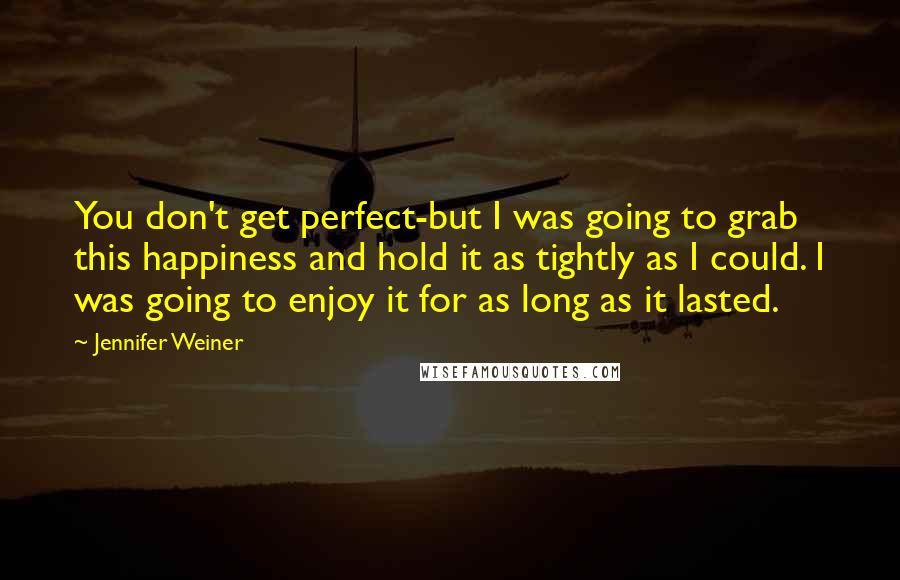 Jennifer Weiner Quotes: You don't get perfect-but I was going to grab this happiness and hold it as tightly as I could. I was going to enjoy it for as long as it lasted.