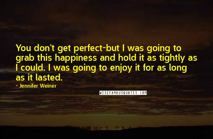 Jennifer Weiner Quotes: You don't get perfect-but I was going to grab this happiness and hold it as tightly as I could. I was going to enjoy it for as long as it lasted.