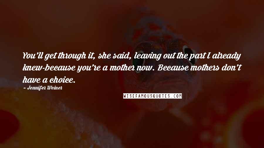 Jennifer Weiner Quotes: You'll get through it, she said, leaving out the part I already knew-because you're a mother now. Because mothers don't have a choice.