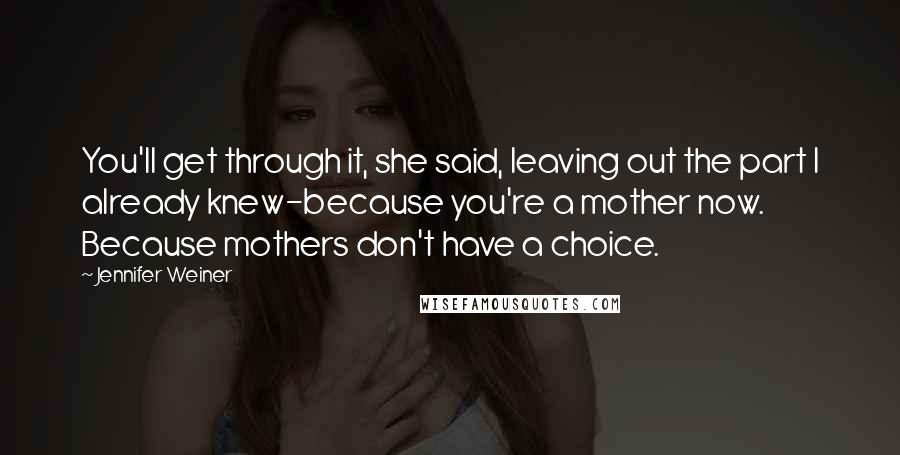 Jennifer Weiner Quotes: You'll get through it, she said, leaving out the part I already knew-because you're a mother now. Because mothers don't have a choice.