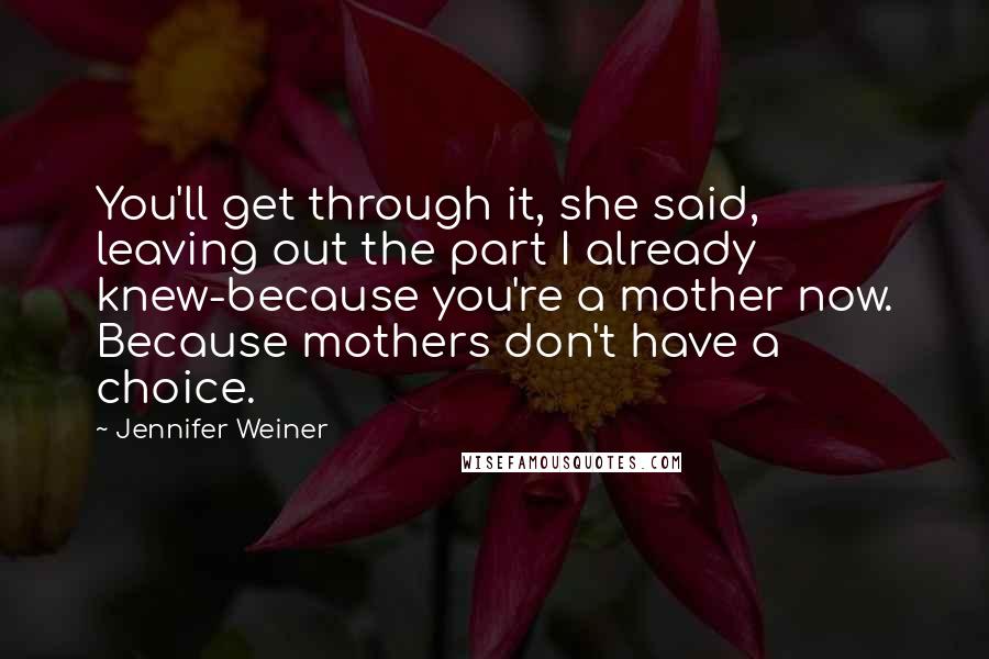 Jennifer Weiner Quotes: You'll get through it, she said, leaving out the part I already knew-because you're a mother now. Because mothers don't have a choice.
