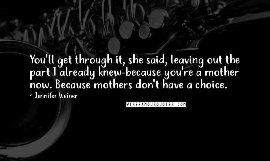 Jennifer Weiner Quotes: You'll get through it, she said, leaving out the part I already knew-because you're a mother now. Because mothers don't have a choice.