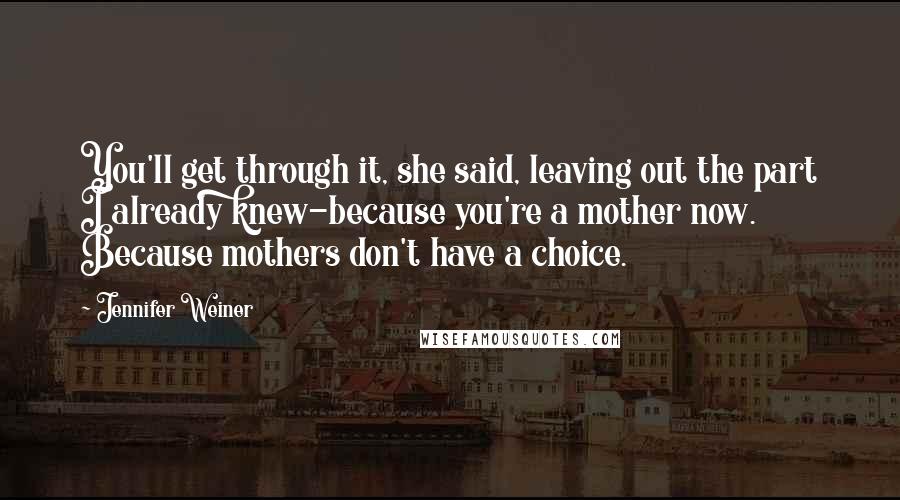 Jennifer Weiner Quotes: You'll get through it, she said, leaving out the part I already knew-because you're a mother now. Because mothers don't have a choice.