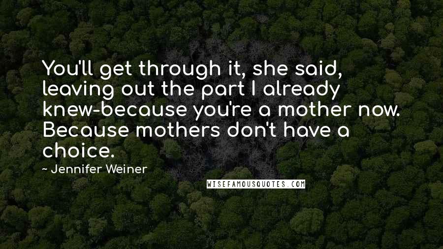 Jennifer Weiner Quotes: You'll get through it, she said, leaving out the part I already knew-because you're a mother now. Because mothers don't have a choice.