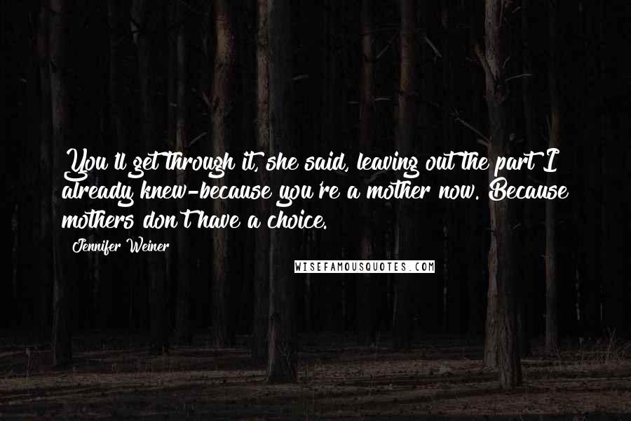 Jennifer Weiner Quotes: You'll get through it, she said, leaving out the part I already knew-because you're a mother now. Because mothers don't have a choice.