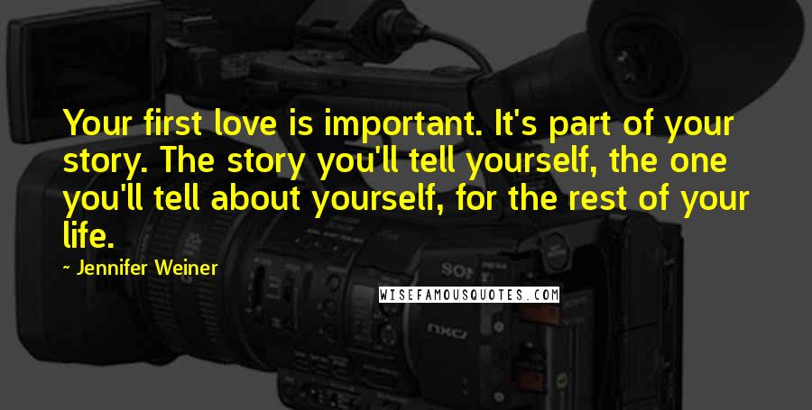Jennifer Weiner Quotes: Your first love is important. It's part of your story. The story you'll tell yourself, the one you'll tell about yourself, for the rest of your life.