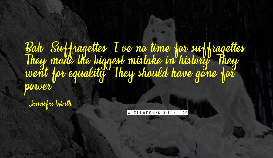 Jennifer Worth Quotes: Bah! Suffragettes. I've no time for suffragettes. They made the biggest mistake in history. They went for equality. They should have gone for power!