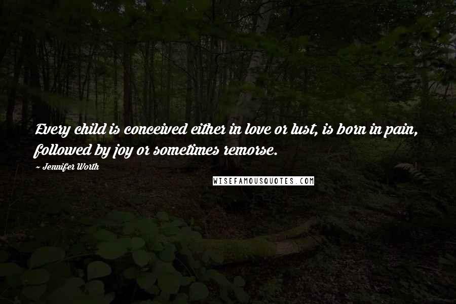 Jennifer Worth Quotes: Every child is conceived either in love or lust, is born in pain, followed by joy or sometimes remorse.