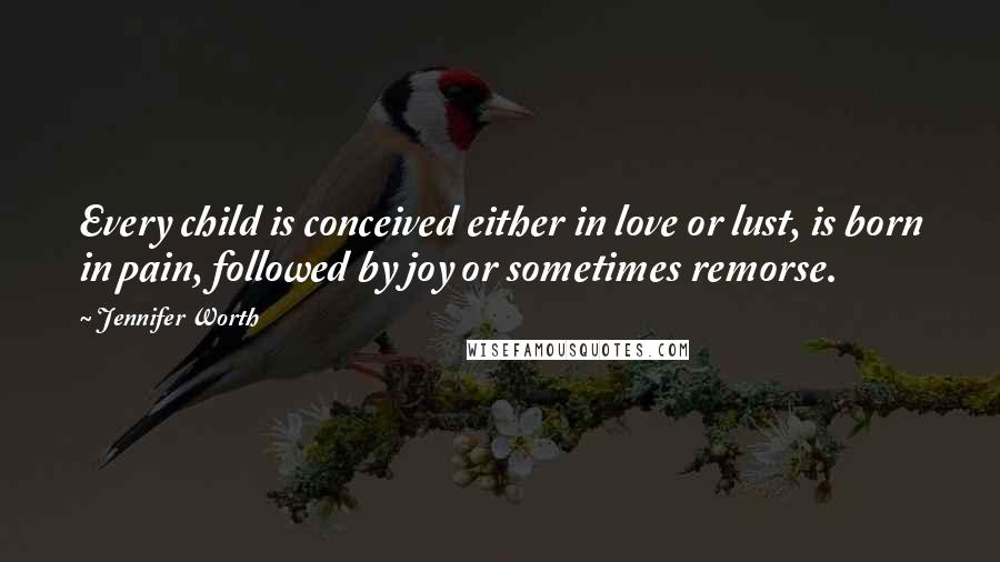 Jennifer Worth Quotes: Every child is conceived either in love or lust, is born in pain, followed by joy or sometimes remorse.