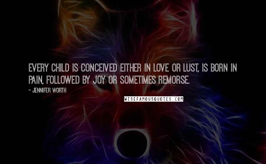 Jennifer Worth Quotes: Every child is conceived either in love or lust, is born in pain, followed by joy or sometimes remorse.