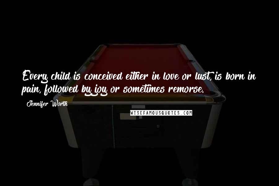 Jennifer Worth Quotes: Every child is conceived either in love or lust, is born in pain, followed by joy or sometimes remorse.